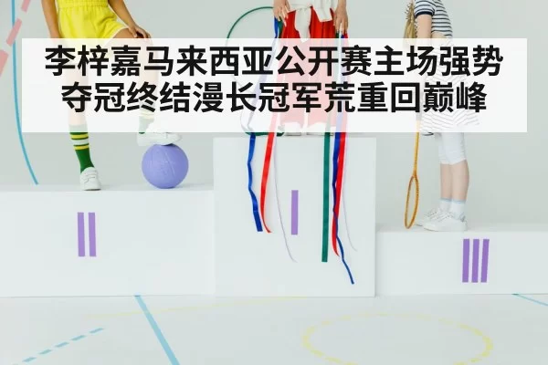 李梓嘉马来西亚公开赛主场强势夺冠终结漫长冠军荒重回巅峰