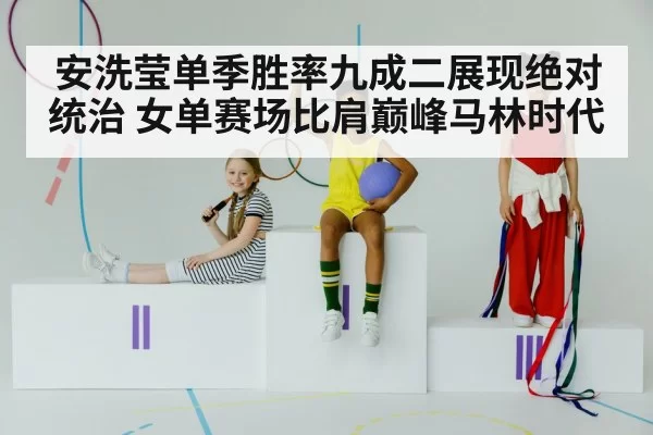 安洗莹单季胜率九成二展现绝对统治 女单赛场比肩巅峰马林时代