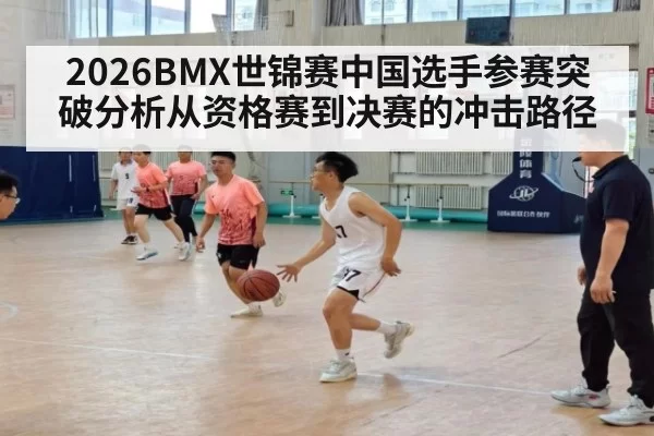 2026BMX世锦赛中国选手参赛突破分析从资格赛到决赛的冲击路径